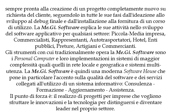 
sempre pronta alla creazione di un progetto completamente nuovo su richiesta del cliente, seguendolo in tutte le sue fasi dall'ideazione allo sviluppo al debug finale e dall'installazione alla fornitura di un corso di utilizzo. La Me.Gi. Software esplica le sue attività nello sviluppo del software applicativo per qualsiasi settore: Piccola-Media impresa, Commercialisti, Rappresentanti, Autotrasportatori, Hotel, Enti pubblici, Preture, Artigiani e Commercianti.
Gli strumenti con cui tradizionalmente opera la Me.Gi. Software sono i Personal Computer e loro implementazioni in sistemi di maggior complessità quali quelli in rete locale e geografica e sistemi multi-utenza. La Me.Gi. Software è quindi una moderna Software House che pone in particolare l'accento sulla qualità del software e dei servizi collegati all'utilizzo di un sistema informativo: Consulenza - Formazione - Aggiornamento - Assistenza.
Il punto di forza è: il realizzo di progetti per imprese che vogliono sfruttare le innovazioni e la tecnologia per distinguersi e diventare leader nel proprio settore.