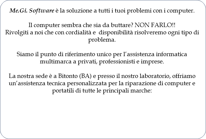 Me.Gi. Software è la soluzione a tutti i tuoi problemi con i computer. Il computer sembra che sia da buttare? NON FARLO!!Rivolgiti a noi che con cordialità e disponibilità risolveremo ogni tipo di problema. Siamo il punto di riferimento unico per l’assistenza informatica multimarca a privati, professionisti e imprese. La nostra sede è a Bitonto (BA) e presso il nostro laboratorio, offriamo un’assistenza tecnica personalizzata per la riparazione di computer e portatili di tutte le principali marche: 